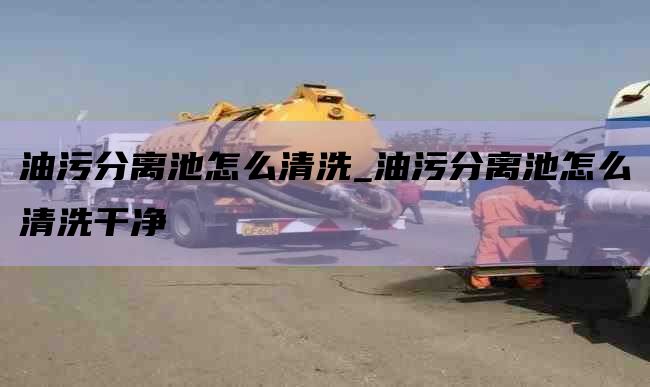 油污分离池怎么清洗_油污分离池怎么清洗干净