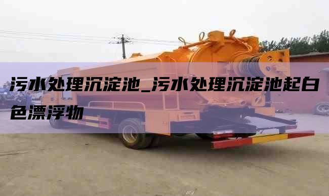 污水处理沉淀池_污水处理沉淀池起白色漂浮物