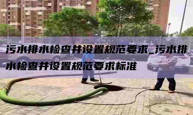 污水排水检查井设置规范要求_污水排水检查井设置规范要求标准