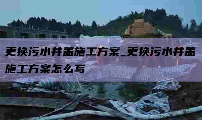 更换污水井盖施工方案_更换污水井盖施工方案怎么写