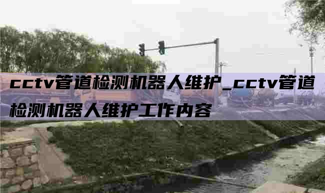 cctv管道检测机器人维护_cctv管道检测机器人维护工作内容