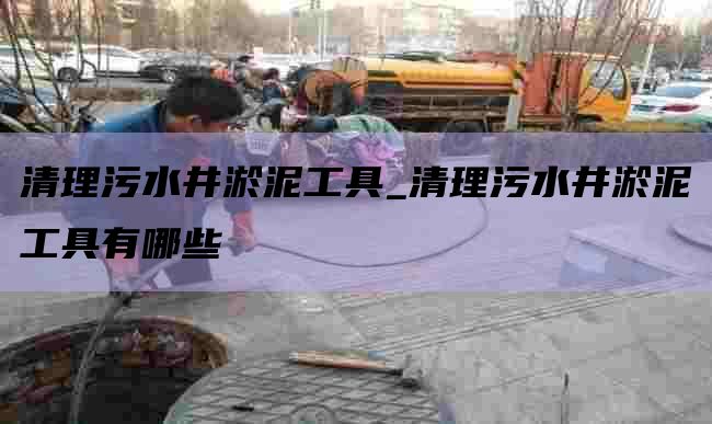清理污水井淤泥工具_清理污水井淤泥工具有哪些