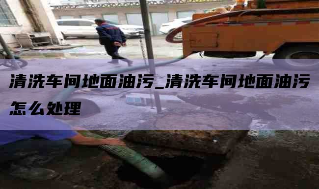 清洗车间地面油污_清洗车间地面油污怎么处理