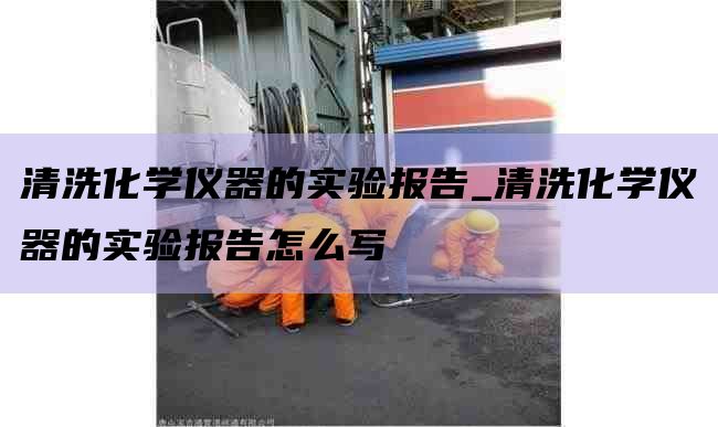 清洗化学仪器的实验报告_清洗化学仪器的实验报告怎么写