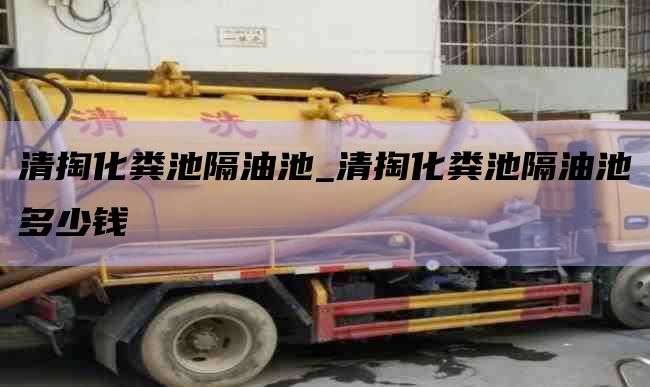 清掏化粪池隔油池_清掏化粪池隔油池多少钱