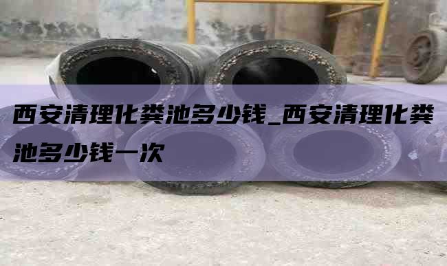 西安清理化粪池多少钱_西安清理化粪池多少钱一次