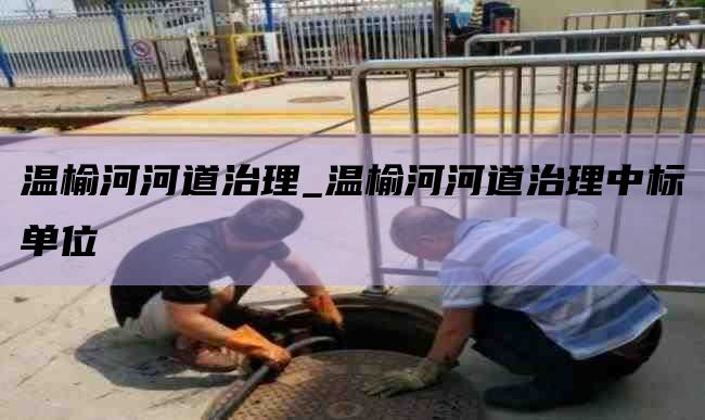 温榆河河道治理_温榆河河道治理中标单位