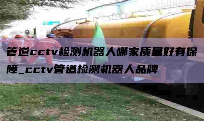管道cctv检测机器人哪家质量好有保障_cctv管道检测机器人品牌