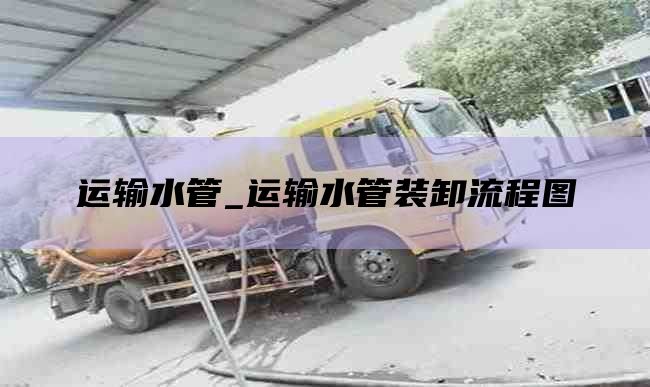运输水管_运输水管装卸流程图