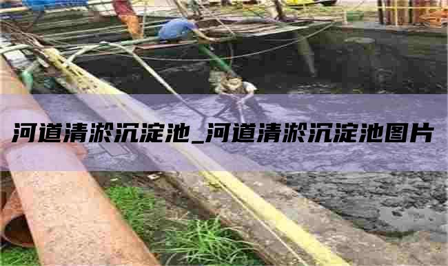 河道清淤沉淀池_河道清淤沉淀池图片