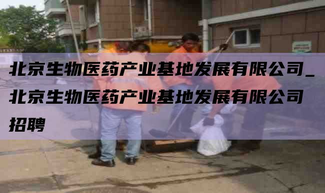 北京生物医药产业基地发展有限公司_北京生物医药产业基地发展有限公司 招聘