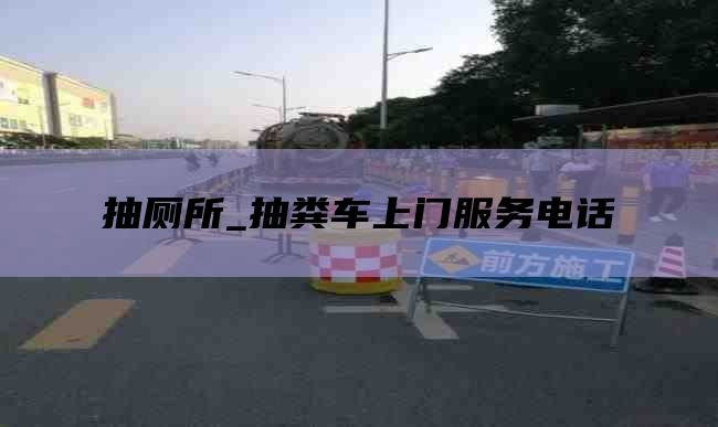 抽厕所_抽粪车上门服务电话