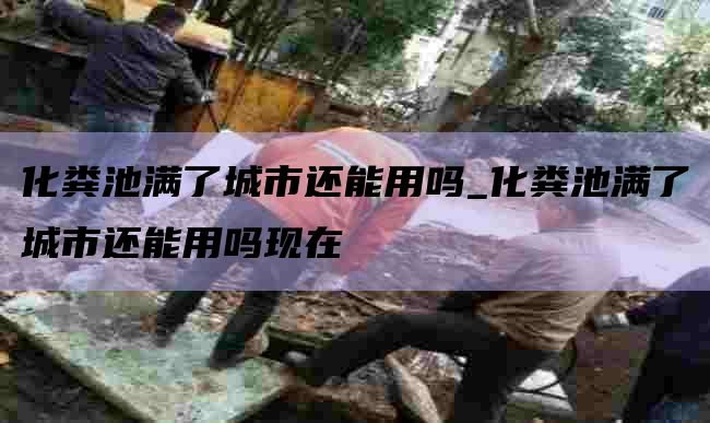 化粪池满了城市还能用吗_化粪池满了城市还能用吗现在