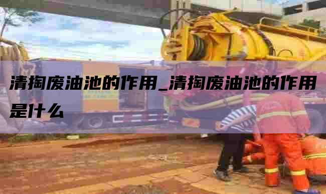 清掏废油池的作用_清掏废油池的作用是什么