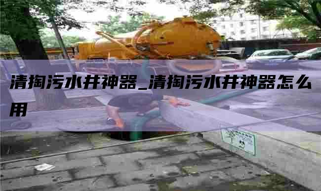 清掏污水井神器_清掏污水井神器怎么用