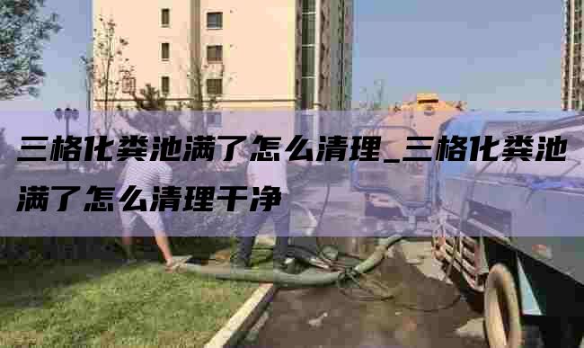 三格化粪池满了怎么清理_三格化粪池满了怎么清理干净