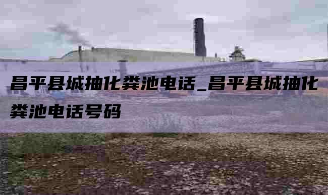 昌平县城抽化粪池电话_昌平县城抽化粪池电话号码