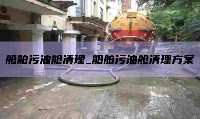 船舶污油舱清理_船舶污油舱清理方案