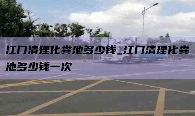 江门清理化粪池多少钱_江门清理化粪池多少钱一次