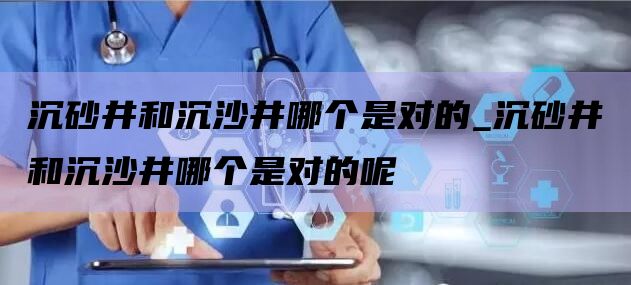 沉砂井和沉沙井哪个是对的_沉砂井和沉沙井哪个是对的呢