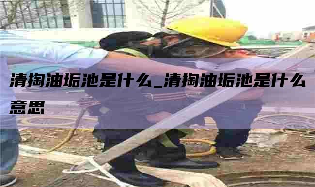 清掏油垢池是什么_清掏油垢池是什么意思