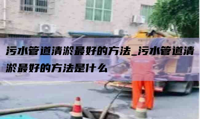 污水管道清淤最好的方法_污水管道清淤最好的方法是什么
