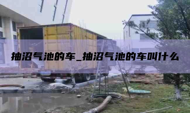 抽沼气池的车_抽沼气池的车叫什么