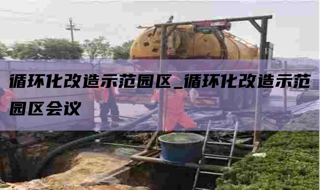 循环化改造示范园区_循环化改造示范园区会议