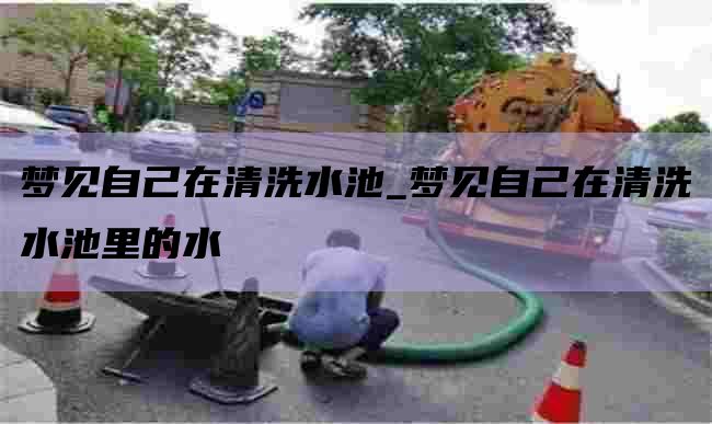 梦见自己在清洗水池_梦见自己在清洗水池里的水