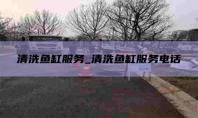 清洗鱼缸服务_清洗鱼缸服务电话