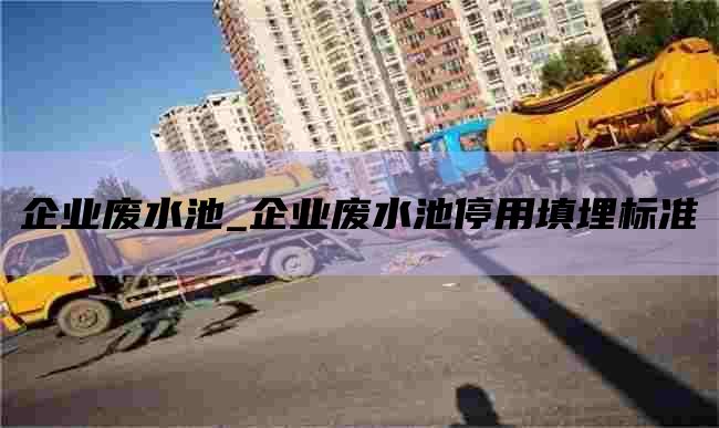企业废水池_企业废水池停用填埋标准