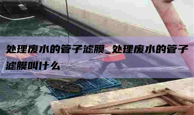 处理废水的管子滤膜_处理废水的管子滤膜叫什么