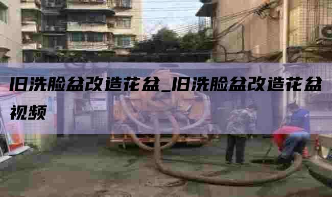 旧洗脸盆改造花盆_旧洗脸盆改造花盆视频