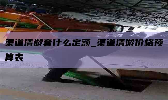 渠道清淤套什么定额_渠道清淤价格预算表