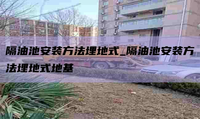 隔油池安装方法埋地式_隔油池安装方法埋地式地基