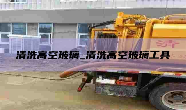 清洗高空玻璃_清洗高空玻璃工具