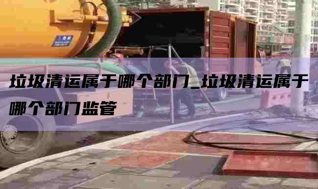 垃圾清运属于哪个部门_垃圾清运属于哪个部门监管