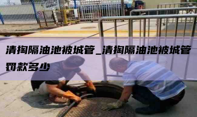 清掏隔油池被城管_清掏隔油池被城管罚款多少