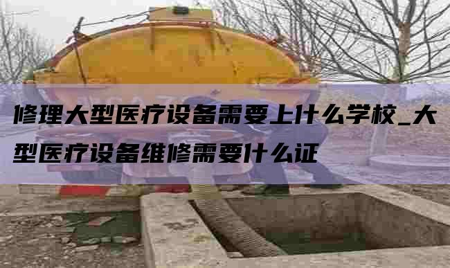修理大型医疗设备需要上什么学校_大型医疗设备维修需要什么证