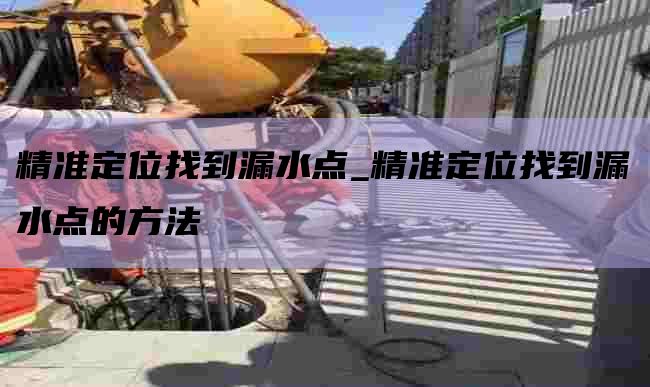 精准定位找到漏水点_精准定位找到漏水点的方法