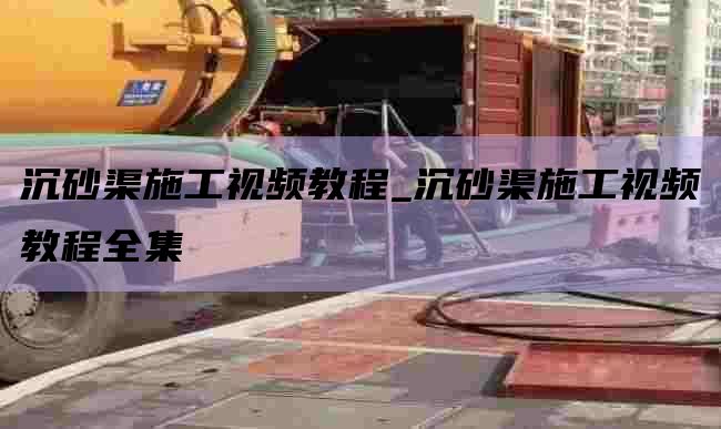 沉砂渠施工视频教程_沉砂渠施工视频教程全集
