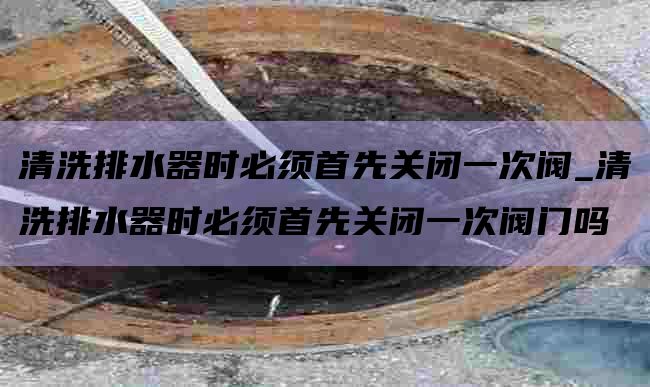 清洗排水器时必须首先关闭一次阀_清洗排水器时必须首先关闭一次阀门吗