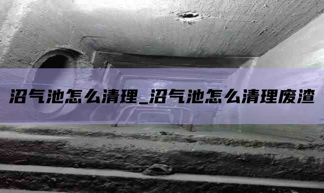 沼气池怎么清理_沼气池怎么清理废渣