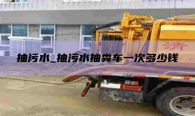 抽污水_抽污水抽粪车一次多少钱