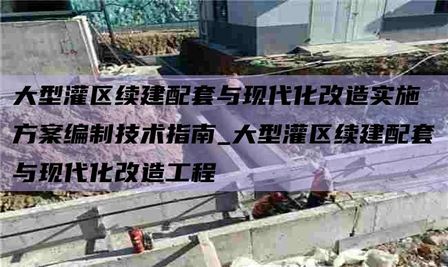 大型灌区续建配套与现代化改造实施方案编制技术指南_大型灌区续建配套与现代化改造工