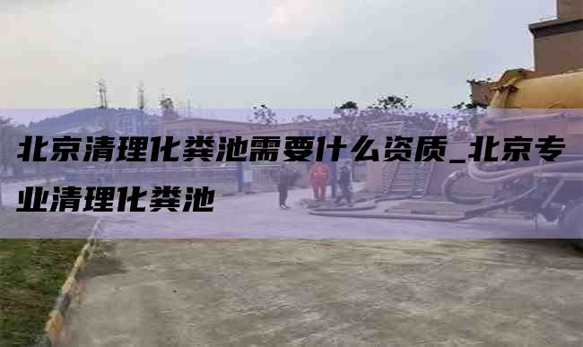 北京清理化粪池需要什么资质_北京专业清理化粪池
