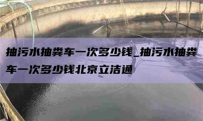 抽污水抽粪车一次多少钱_抽污水抽粪车一次多少钱北京立洁通
