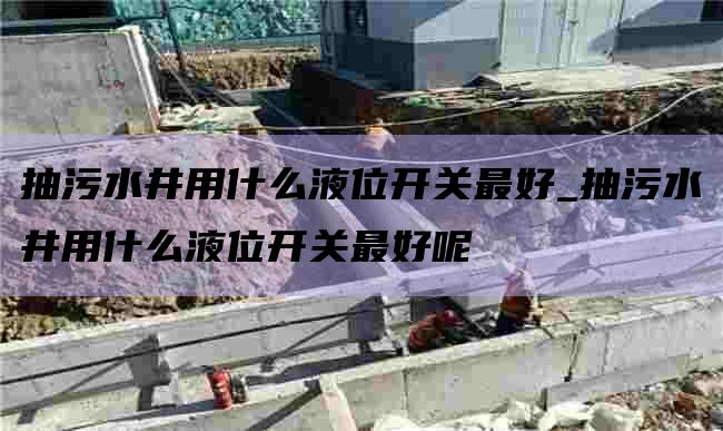 抽污水井用什么液位开关最好_抽污水井用什么液位开关最好呢