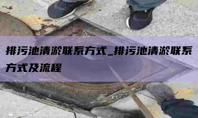 排污池清淤联系方式_排污池清淤联系方式及流程