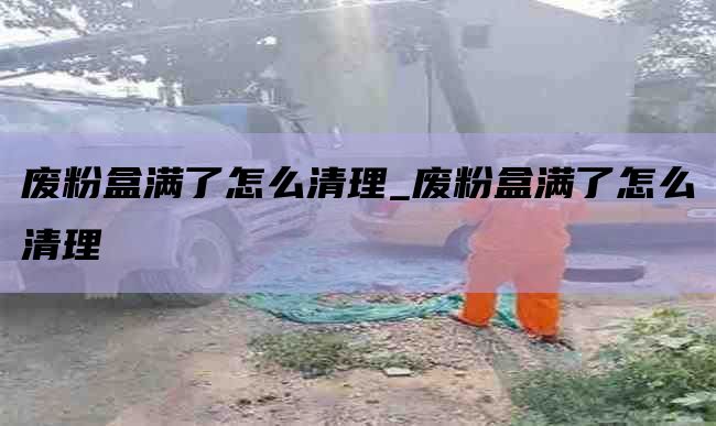 废粉盒满了怎么清理_废粉盒满了怎么清理